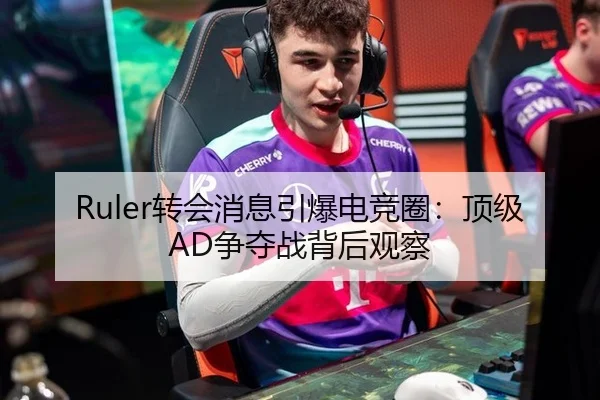 Ruler转会消息引爆电竞圈：顶级AD争夺战背后观察
