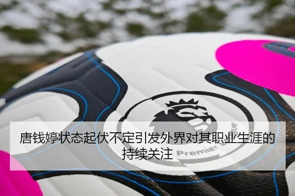 唐钱婷状态起伏不定引发外界对其职业生涯的持续关注